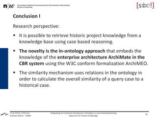 CTI # 14575.1 PFES-ES
Andreas Martin - FHNW
Conclusion I
Research perspective:
 It is possible to retrieve historic project knowledge from a
knowledge base using case based reasoning.
 The novelty is the in-ontology approach that embeds the
knowledge of the enterprise architecture ArchiMate in the
CBR system using the W3C conform formalization ArchiMEO.
 The similarity mechanism uses relations in the ontology in
order to calculate the overall similarity of a query case to a
historical case.
Integrating an Enterprise Architecture Ontology in a Case-based Reasoning
Approach for Project Knowledge
54
 