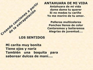 ANTAHUARA DE MI VIDA 
Antahuara de mi vida 
dame dame tu querer 
Si no medas tu cariño 
Yo me morire de tu amor. 
Polleras multicolores 
Ponchos llenos de color 
Cantaremos y bailaremos 
Alegrías de juventud.... 
LOS SENTIDOS 
Mi carita muy bonita 
Tiene ojos y nariz 
También una boquita para 
saborear dulces de maní.... 
 