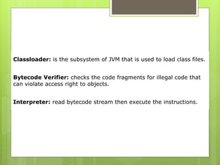 Classloader: is the subsystem of JVM that is used to load class files.
Bytecode Verifier: checks the code fragments for illegal code that
can violate access right to objects.
Interpreter: read bytecode stream then execute the instructions.
 