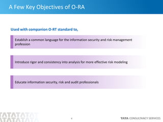6
A Few Key Objectives of O-RA
Used with companion O-RT standard to,
Establish a common language for the information security and risk management
profession
Introduce rigor and consistency into analysis for more effective risk modeling
Educate information security, risk and audit professionals
 