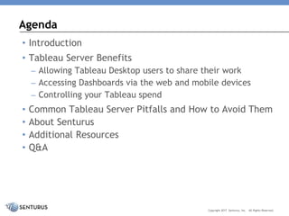 • Introduction
• Tableau Server Benefits
– Allowing Tableau Desktop users to share their work
– Accessing Dashboards via the web and mobile devices
– Controlling your Tableau spend
• Common Tableau Server Pitfalls and How to Avoid Them
• About Senturus
• Additional Resources
• Q&A
Agenda
Copyright 2017 Senturus, Inc. All Rights Reserved.
 