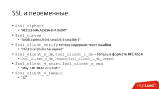 SSL и переменные
• $ssl_ciphers
• “AES128-SHA:AES256-SHA:0x00ff”
• $ssl_curves
• “0x001d:prime256v1:secp521r1:secp384r1”
• $ssl_client_verify теперь содержит текст ошибки
• “FAILED:certificate has expired”
• $ssl_client_s_dn, $ssl_client_i_dn – теперь в формате RFC 4514
• $ssl_client_s_dn_legacy, $ssl_client_i_dn_legacy
• $ssl_client_v_start, $ssl_client_v_end
• “May 6 01:20:48 2017 GMT”
• $ssl_client_v_remain
• “12”
 