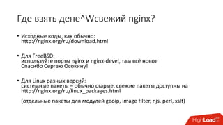 Где взять дене^Wсвежий nginx?
• Исходные коды, как обычно:
http://nginx.org/ru/download.html
• Для FreeBSD:
используйте порты nginx и nginx-devel, там всё новое
Спасибо Сергею Осокину!
• Для Linux разных версий:
системные пакеты – обычно старые, свежие пакеты доступны на
http://nginx.org/ru/linux_packages.html
(отдельные пакеты для модулей geoip, image filter, njs, perl, xslt)
 