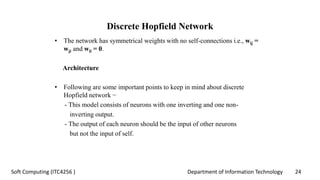 Department of Information Technology 24Soft Computing (ITC4256 )
Discrete Hopfield Network
• The network has symmetrical weights with no self-connections i.e., wij =
wji and wii = 0.
Architecture
• Following are some important points to keep in mind about discrete
Hopfield network −
- This model consists of neurons with one inverting and one non-
inverting output.
- The output of each neuron should be the input of other neurons
but not the input of self.
 