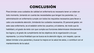 CONCLUSIÓN
Para brindar unos cuidados de calidad en enfermería es necesario tener un orden en
todo momento, tomando en cuenta las necesidades que tengan los pacientes. La
administración en enfermería cumple con todos los requisitos necesarios para llevar a
cabo una excelente atención, brindando los cuidados necesarios. El personal gestor, en
este caso enfermería, es el eslabón entre los usuarios y el sistema, de modo que la
habilidad y el grado de éxito con que cumpla sus funciones determinaran directamente
los logros y el grado de cumplimiento de los objetivos de la organización a la que
representa. La única finalidad que se busca es la atención digna, con respeto, que se
deben brindar a los pacientes y buscar la mejora en la salud de estos, o contribuir con el
mantenimiento de la salud.
 