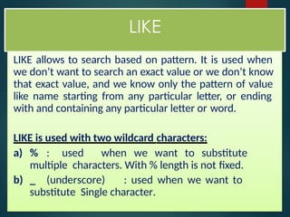 LIKE
LIKE allows to search based on pattern. It is used when
we don’t want to search an exact value or we don’t know
that exact value, and we know only the pattern of value
like name starting from any particular letter, or ending
with and containing any particular letter or word.
LIKE is used with two wildcard characters:
a) % : used when we want to substitute
multiple characters. With % length is not fixed.
b) _ (underscore) : used when we want to
substitute Single character.
 