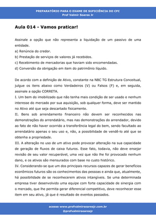 acesse www.profvalmirsoaresjr.com.br
@profvalmirsoaresjr
PREPARATÓRIO PARA O EXAME DE SUFICIÊNCIA DO CFC
Prof Valmir Soares Jr
acesse www.profvalmirsoaresjr.com.br
@profvalmirsoaresjr
Aula 014 - Vamos praticar!
Assinale a opção que não representa a liquidação de um passivo de uma
entidade.
a) Renúncia do credor.
b) Prestação de serviços de valores já recebidos.
c) Recebimento de mercadorias que haviam sido encomendadas.
d) Conversão da obrigação em item do patrimônio líquido.
De acordo com a definição de Ativo, constante na NBC TG Estrutura Conceitual,
julgue os itens abaixo como Verdadeiros (V) ou Falsos (F) e, em seguida,
assinale a opção CORRETA.
I. Um bem do imobilizado que não tenha mais condição de ser usado e nenhum
interesse do mercado por sua aquisição, sob qualquer forma, deve ser mantido
no Ativo até que seja descartado fisicamente.
II. Bens sob arrendamento financeiro não devem ser reconhecidos nas
demonstrações do arrendatário, mas nas demonstrações do arrendador, devido
ao fato de não haver ocorrido a transferência legal do bem, sendo facultado ao
arrendatário apenas o seu uso e, não, a possibilidade de vendê-lo até que se
obtenha a propriedade.
III. A alteração no uso de um ativo pode provocar alteração na sua capacidade
de geração de fluxos de caixa futuros. Esse fato, todavia, não deve ensejar
revisão de seu valor recuperável, uma vez que não lhe foi provocado nenhum
dano, e os ativos são mensurados com base no custo histórico.
IV. Considerando-se que um dos principais recursos capazes de gerar benefícios
econômicos futuros são os conhecimentos das pessoas e ainda que, atualmente,
há possibilidade de se reconhecerem ativos intangíveis. Se uma determinada
empresa tiver desenvolvido uma equipe com forte capacidade de sinergia com
o mercado, que lhe permita gerar diferencial competitivo, deve reconhecer esse
item em seu ativo, já que é resultado de eventos passados.
 