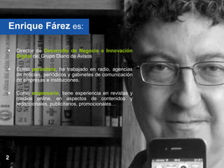 Enrique Fárez es:

   Director de Desarrollo de Negocio e Innovación
    Digital del Grupo Diario de Avisos

   Como periodista, ha trabajado en radio, agencias
    de noticias, periódicos y gabinetes de comunicación
    de empresas e instituciones.

   Como empresario, tiene experiencia en revistas y
    medios online, en aspectos de contenidos y
    redaccionales, publicitarios, promocionales…




2
 