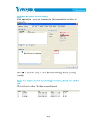 Step4 Add the camera into new schedule.
Click >> to add the camera into the camera list. The camera will be added into the
camera list.




Press OK to update the setting to server. The server will apply the new recording
schedule.


Step5 Use Playback to check if motion trigger recording schedule take effect or
not.
Motion trigger recording video data are more fragment




                                         5-43
 
