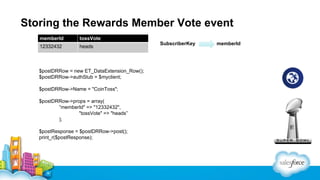 Storing the Rewards Member Vote event
memberId

tossVote

12332432

heads

$postDRRow = new ET_DataExtension_Row();
$postDRRow->authStub = $myclient;
$postDRRow->Name = "CoinToss";
$postDRRow->props = array(
”memberId" => "12332432",
"tossVote" => "heads”
);
$postResponse = $postDRRow->post();
print_r($postResponse);

SubscriberKey

memberId

 