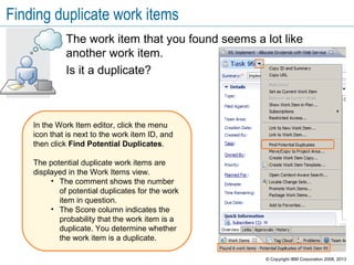 Finding duplicate work items
The work item that you found seems a lot like
another work item.
Is it a duplicate?
In the Work Item editor, click the menu
icon that is next to the work item ID, and
then click Find Potential Duplicates.
The potential duplicate work items are
displayed in the Work Items view.
• The comment shows the number
of potential duplicates for the work
item in question.
• The Score column indicates the
probability that the work item is a
duplicate. You determine whether
the work item is a duplicate.
© Copyright IBM Corporation 2008, 2013
 