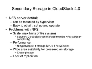 Secondary Storage in CloudStack 4.0
• NFS server default
– can be mounted by hypervisor
– Easy to obtain, set up and operate
• Problems with NFS:
– Scale: max limits of file systems
• Solution: CloudStack can manage multiple NFS stores (+
complexity)
– Performance
• N hypervisors : 1 storage CPU / 1 network link
– Wide area suitability for cross-region storage
• Chatty protocol
– Lack of replication
 