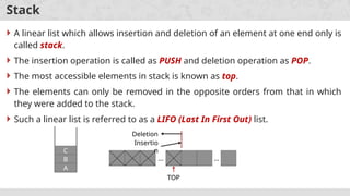 Stack
 A linear list which allows insertion and deletion of an element at one end only is
called stack.
 The insertion operation is called as PUSH and deletion operation as POP.
 The most accessible elements in stack is known as top.
 The elements can only be removed in the opposite orders from that in which
they were added to the stack.
 Such a linear list is referred to as a LIFO (Last In First Out) list.
… …
TOP
Insertio
n
Deletion
A
B
C
 