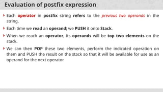 Evaluation of postfix expression
 Each operator in postfix string refers to the previous two operands in the
string.
 Each time we read an operand; we PUSH it onto Stack.
 When we reach an operator, its operands will be top two elements on the
stack.
 We can then POP these two elements, perform the indicated operation on
them and PUSH the result on the stack so that it will be available for use as an
operand for the next operator.
 