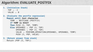 Algorithm: EVALUATE_POSTFIX
1. [Initialize Stack]
TOP  -1
VALUE  0
2. [Evaluate the postfix expression]
Repeat until last character
TEMP  NEXTCHAR (POSTFIX)
If TEMP is DIGIT
Then PUSH (S, TOP, TEMP)
Else OPERAND2  POP (S, TOP)
OPERAND1  POP (S, TOP)
VALUE  PERFORM_OPERATION(OPERAND1, OPERAND2, TEMP)
PUSH (S, POP, VALUE)
3. [Return answer from stack]
Return (POP (S, TOP))
 