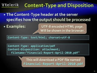 Content-Type and DispositionThe Content-Type header at the server specifies how the output should be processedExamples:25UTF-8 encoded HTML page. Will be shown in the browser.Content-Type: text/html; charset=utf-8Content-Type: application/pdfContent-Disposition: attachment;  filename="Financial-Report-April-2010.pdf"This will download a PDF file named Financial-Report-April-2010.pdf