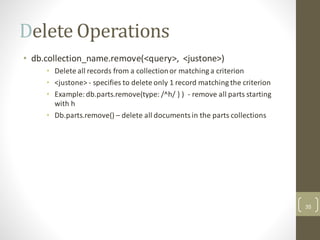 Delete Operations
• db.collection_name.remove(<query>, <justone>)
• Delete all records from a collectionor matching a criterion
• <justone> - specifies to delete only 1 record matching the criterion
• Example: db.parts.remove(type: /^h/ } ) - remove all parts starting
with h
• Db.parts.remove() – delete all documentsin the parts collections
35
 