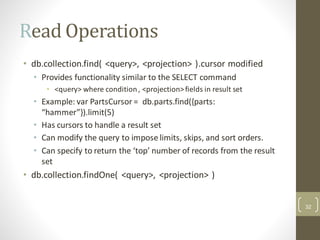 Read Operations
• db.collection.find( <query>, <projection> ).cursor modified
• Provides functionality similar to the SELECT command
• <query> where condition, <projection>fields in result set
• Example: var PartsCursor = db.parts.find({parts:
“hammer”}).limit(5)
• Has cursors to handle a result set
• Can modify the query to impose limits, skips, and sort orders.
• Can specify to return the ‘top’ number of records from the result
set
• db.collection.findOne( <query>, <projection> )
32
 