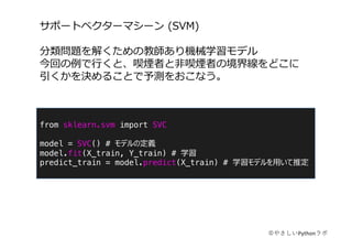 from sklearn.svm import SVC
model = SVC() # モデルの定義
model.fit(X_train, Y_train) # 学習
predict_train = model.predict(X_train) # 学習モデルを⽤いて推定
サポートベクターマシーン (SVM)
分類問題を解くための教師あり機械学習モデル
今回の例で⾏くと、喫煙者と⾮喫煙者の境界線をどこに
引くかを決めることで予測をおこなう。
©やさしいPythonラボ
 