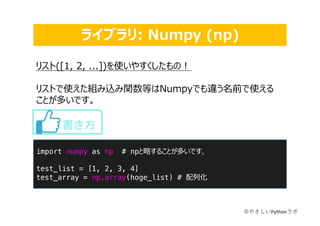 ライブラリ: Numpy (np)
©やさしいPythonラボ
import numpy as np # npと略することが多いです。
test_list = [1, 2, 3, 4]
test_array = np.array(hoge_list) # 配列化
書き⽅
リスト([1, 2, ...])を使いやすくしたもの︕
リストで使えた組み込み関数等はNumpyでも違う名前で使える
ことが多いです。
 