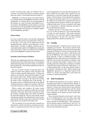 workers executing reduce tasks are notiﬁed of the re-
execution. Any reduce task that has not already read the
data from worker A will read the data from worker B.
MapReduce is resilient to large-scale worker failures.
For example, during one MapReduce operation, network
maintenance on a running cluster was causing groups of
80 machines at a time to become unreachable for sev-
eral minutes. The MapReduce master simply re-executed
the work done by the unreachable worker machines, and
continued to make forward progress, eventually complet-
ing the MapReduce operation.
Master Failure
It is easy to make the master write periodic checkpoints
of the master data structures described above. If the mas-
ter task dies, a new copy can be started from the last
checkpointed state. However, given that there is only a
single master, its failure is unlikely; therefore our cur-
rent implementation aborts the MapReduce computation
if the master fails. Clients can check for this condition
and retry the MapReduce operation if they desire.
Semantics in the Presence of Failures
When the user-supplied map and reduce operators are de-
terministic functions of their input values, our distributed
implementation produces the same output as would have
been produced by a non-faulting sequential execution of
the entire program.
We rely on atomic commits of map and reduce task
outputs to achieve this property. Each in-progress task
writes its output to private temporary ﬁles. A reduce task
produces one such ﬁle, and a map task produces R such
ﬁles (one per reduce task). When a map task completes,
the worker sends a message to the master and includes
the names of the R temporary ﬁles in the message. If
the master receives a completion message for an already
completed map task, it ignores the message. Otherwise,
it records the names of R ﬁles in a master data structure.
When a reduce task completes, the reduce worker
atomically renames its temporary output ﬁle to the ﬁnal
output ﬁle. If the same reduce task is executed on multi-
ple machines, multiple rename calls will be executed for
the same ﬁnal output ﬁle. We rely on the atomic rename
operation provided by the underlying ﬁle system to guar-
antee that the ﬁnal ﬁle system state contains just the data
produced by one execution of the reduce task.
The vast majority of our map and reduce operators are
deterministic, and the fact that our semantics are equiv-
alent to a sequential execution in this case makes it very
easy for programmers to reason about their program’s be-
havior. When the map and/or reduce operators are non-
deterministic, we provide weaker but still reasonable se-
mantics. In the presence of non-deterministic operators,
the output of a particular reduce task R1 is equivalent to
the output for R1 produced by a sequential execution of
the non-deterministic program. However, the output for
a different reduce task R2 may correspond to the output
for R2 produced by a different sequential execution of
the non-deterministic program.
Consider map task M and reduce tasks R1 and R2.
Let e(Ri) be the execution of Ri that committed (there
is exactly one such execution). The weaker semantics
arise because e(R1) may have read the output produced
by one execution of M and e(R2) may have read the
output produced by a different execution of M.
3.4 Locality
Network bandwidth is a relatively scarce resource in our
computing environment. We conserve network band-
width by taking advantage of the fact that the input data
(managed by GFS [8]) is stored on the local disks of the
machines that make up our cluster. GFS divides each
ﬁle into 64 MB blocks, and stores several copies of each
block (typically 3 copies) on different machines. The
MapReduce master takes the location information of the
input ﬁles into account and attempts to schedule a map
task on a machine that contains a replica of the corre-
sponding input data. Failing that, it attempts to schedule
a map task near a replica of that task’s input data (e.g., on
a worker machine that is on the same network switch as
the machine containing the data). When running large
MapReduce operations on a signiﬁcant fraction of the
workers in a cluster, most input data is read locally and
consumes no network bandwidth.
3.5 Task Granularity
We subdivide the map phase into M pieces and the re-
duce phase into R pieces, as described above. Ideally, M
and R should be much larger than the number of worker
machines. Having each worker perform many different
tasks improves dynamic load balancing, and also speeds
up recovery when a worker fails: the many map tasks
it has completed can be spread out across all the other
worker machines.
There are practical bounds on how large M and R can
be in our implementation, since the master must make
O(M + R) scheduling decisions and keeps O(M ∗ R)
state in memory as described above. (The constant fac-
tors for memory usage are small however: the O(M ∗R)
piece of the state consists of approximately one byte of
data per map task/reduce task pair.)
To appear in OSDI 2004 5
 