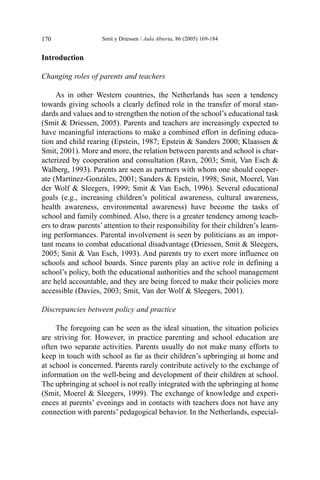 Introduction
Changing roles of parents and teachers
As in other Western countries, the Netherlands has seen a tendency
towards giving schools a clearly defined role in the transfer of moral stan-
dards and values and to strengthen the notion of the school’s educational task
(Smit & Driessen, 2005). Parents and teachers are increasingly expected to
have meaningful interactions to make a combined effort in defining educa-
tion and child rearing (Epstein, 1987; Epstein & Sanders 2000; Klaassen &
Smit, 2001). More and more, the relation between parents and school is char-
acterized by cooperation and consultation (Ravn, 2003; Smit, Van Esch &
Walberg, 1993). Parents are seen as partners with whom one should cooper-
ate (Martínez-Gonzáles, 2001; Sanders & Epstein, 1998; Smit, Moerel, Van
der Wolf & Sleegers, 1999; Smit & Van Esch, 1996). Several educational
goals (e.g., increasing children’s political awareness, cultural awareness,
health awareness, environmental awareness) have become the tasks of
school and family combined. Also, there is a greater tendency among teach-
ers to draw parents’ attention to their responsibility for their children’s learn-
ing performances. Parental involvement is seen by politicians as an impor-
tant means to combat educational disadvantage (Driessen, Smit & Sleegers,
2005; Smit & Van Esch, 1993). And parents try to exert more influence on
schools and school boards. Since parents play an active role in defining a
school’s policy, both the educational authorities and the school management
are held accountable, and they are being forced to make their policies more
accessible (Davies, 2003; Smit, Van der Wolf & Sleegers, 2001).
Discrepancies between policy and practice
The foregoing can be seen as the ideal situation, the situation policies
are striving for. However, in practice parenting and school education are
often two separate activities. Parents usually do not make many efforts to
keep in touch with school as far as their children’s upbringing at home and
at school is concerned. Parents rarely contribute actively to the exchange of
information on the well-being and development of their children at school.
The upbringing at school is not really integrated with the upbringing at home
(Smit, Moerel & Sleegers, 1999). The exchange of knowledge and experi-
ences at parents’ evenings and in contacts with teachers does not have any
connection with parents’ pedagogical behavior. In the Netherlands, especial-
Smit y Driessen / Aula Abierta, 86 (2005) 169-184
170
 