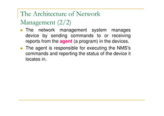 The network management system manages
device by sending commands to or receiving
reports from the agent (a program) in the devices.
The agent is responsible for executing the NMS’s
commands and reporting the status of the device it
locates in.
The Architecture of Network
Management (2/2)
 