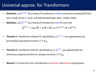 Universal	approx.	for	Transformers
• Definition. Let	𝒯r,s,t
be	a	family	of	Transformers	without positional	encoding	(PE)	that	
has	ℎ heads	of	size	𝑚 each,	and	feed-forward	layer	with	𝑟 hidden	nodes
• Definition. Let	𝒯w
r,s,t
be	a	family	of	Transformers	with PE	such	that
𝒯w
r,s,t
≔ {𝑔w 𝑿 = 𝑔 𝑿 + 𝑬 ∣ 𝑔 ∈ 𝒯r,s,t
, 𝑬 ∈ ℝ7×6
}
• Theorem	1. Transformer	without PE,	specifically	𝑔 ∈ 𝒯$,},~
,	can	approximate	any	
permutation	equivariant function	𝑓 ∈ ℱw•
• Theorem	2. Transformer	with PE,	specifically	𝑔w ∈ 𝒯w
$,},~
,	can	approximate	any
continuous seq2seq	function	(in	compact	domain)	𝑓 ∈ ℱ‚ƒ
• Remark: It	is	nontrivial	since	self-attention	is	pair-wise and	shared among	layers
33
 