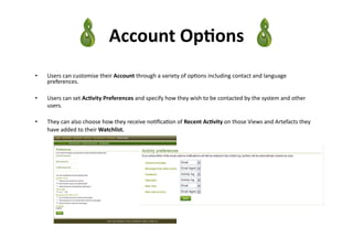 Account	
  Op)ons	
  
•    Users	
  can	
  customise	
  their	
  Account	
  through	
  a	
  variety	
  of	
  op3ons	
  including	
  contact	
  and	
  language	
  
     preferences.	
  

•    Users	
  can	
  set	
  Ac)vity	
  Preferences	
  and	
  specify	
  how	
  they	
  wish	
  to	
  be	
  contacted	
  by	
  the	
  system	
  and	
  other	
  
     users.	
  

•    They	
  can	
  also	
  choose	
  how	
  they	
  receive	
  no3ﬁca3on	
  of	
  Recent	
  Ac)vity	
  on	
  those	
  Views	
  and	
  Artefacts	
  they	
  
     have	
  added	
  to	
  their	
  Watchlist.	
  
 