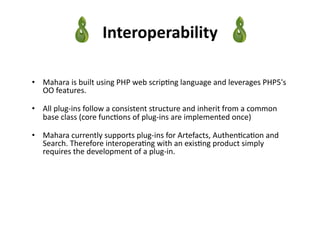 Interoperability	
  

•  Mahara	
  is	
  built	
  using	
  PHP	
  web	
  scrip3ng	
  language	
  and	
  leverages	
  PHP5's	
  
   OO	
  features.	
  	
  

•  All	
  plug-­‐ins	
  follow	
  a	
  consistent	
  structure	
  and	
  inherit	
  from	
  a	
  common	
  
   base	
  class	
  (core	
  func3ons	
  of	
  plug-­‐ins	
  are	
  implemented	
  once)	
  

•  Mahara	
  currently	
  supports	
  plug-­‐ins	
  for	
  Artefacts,	
  Authen3ca3on	
  and	
  
   Search.	
  Therefore	
  interopera3ng	
  with	
  an	
  exis3ng	
  product	
  simply	
  
   requires	
  the	
  development	
  of	
  a	
  plug-­‐in.	
  
 