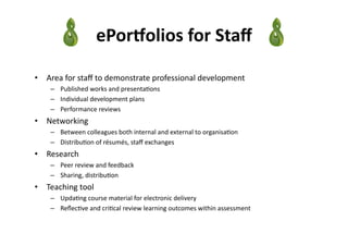 ePorPolios	
  for	
  Staﬀ	
  

•  Area	
  for	
  staﬀ	
  to	
  demonstrate	
  professional	
  development	
  	
  
      –  Published	
  works	
  and	
  presenta3ons	
  
      –  Individual	
  development	
  plans	
  
      –  Performance	
  reviews	
  
•  Networking	
  
      –  Between	
  colleagues	
  both	
  internal	
  and	
  external	
  to	
  organisa3on	
  
      –  Distribu3on	
  of	
  résumés,	
  staﬀ	
  exchanges	
  
•  Research	
  
      –  Peer	
  review	
  and	
  feedback	
  
      –  Sharing,	
  distribu3on	
  
•  Teaching	
  tool	
  
      –  Upda3ng	
  course	
  material	
  for	
  electronic	
  delivery	
  
      –  Reﬂec3ve	
  and	
  cri3cal	
  review	
  learning	
  outcomes	
  within	
  assessment	
  
 
