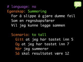 # language: no
Egenskap: Summering
  For å slippe å gjøre dumme feil
  Som en regnskapsfører
  Vil jeg kunne legge sammen

  Scenario: to tall
    Gitt at jeg har tastet inn 5
    Og at jeg har tastet inn 7
    Når jeg summerer
    Så skal resultatet være 12
 