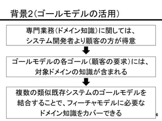 背景2（ゴールモデルの活用）
  専門業務（ドメイン知識）に関しては、
  システム開発者より顧客の方が得意

ゴールモデルの各ゴール（顧客の要求）には、
   対象ドメインの知識が含まれる

複数の類似既存システムのゴールモデルを
結合することで、フィーチャモデルに必要な
   ドメイン知識をカバーできる        6
 