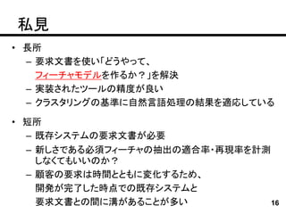 私見
• 長所
  – 要求文書を使い「どうやって、
    フィーチャモデルを作るか？」を解決
  – 実装されたツールの精度が良い
  – クラスタリングの基準に自然言語処理の結果を適応している

• 短所
  – 既存システムの要求文書が必要
  – 新しさである必須フィーチャの抽出の適合率・再現率を計測
    しなくてもいいのか？
  – 顧客の要求は時間とともに変化するため、
    開発が完了した時点での既存システムと
    要求文書との間に溝があることが多い           16
 
