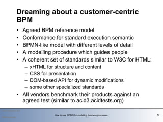 Agreed BPM reference model Conformance for standard execution semantic BPMN-like model with different levels of detail A modelling procedure which guides people A coherent set of standards similar to W3C for HTML:  xHTML for structure and content  CSS for presentation  DOM-based API for dynamic modifications some other specialized standards All vendors benchmark their products against an agreed test (similar to acid3.acidtests.org) Dreaming about a customer-centric BPM   2009-summer How to use  BPMN for modelling business processes  