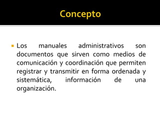    Los     manuales      administrativos  son
    documentos que sirven como medios de
    comunicación y coordinación que permiten
    registrar y transmitir en forma ordenada y
    sistemática,     información      de   una
    organización.
 