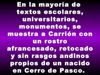 En la mayoría de  textos escolares, universitarios, monumentos, se muestra a Carrión con un rostro afrancesado, retocado y sin rasgos andinos propios de un nacido en Cerro de Pasco.  