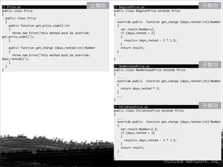 // Price.as                                               // RegularPrice.as
public class Price                                        public class RegularPrice extends Price
{                                                         {
  public class Price                                        ...
  {                                                         override public function get_charge (days_rented:int):Number
    public function get_price_code():int                    {
    {                                                         var result:Number=2;
      throw new Error("this method must be override:          if (days_rented > 2)
get_price_code()");                                           {
    }                                                           result+= days_rented - 2 * 1.5;
                                                              }
    public function get_charge (days_rented:int):Number       return result;
    {                                                       }
      throw new Error("this method must be override:        ...
days_rented()");                                          }
    }
  }                                                       // NewReleasePrice.as
}                                                         public class NewReleasePrice extends Price
                                                          {
                                                            ...
                                                            override public function get_charge (days_rented:int):Number
                                                            {
                                                              return days_rented * 3;
                                                            }
                                                            ...
                                                          }

                                                          // ChildrensPrice.as
                                                          public class ChildrensPrice extends Price
                                                          {
                                                            ...
                                                            override public function get_charge (days_rented:int):Number
                                                            {
                                                              var result:Number=1.5;
                                                              if (days_rented > 3)
                                                              {
                                                                result+= days_rented - 3 * 1.5;
                                                              }
                                                              return result;
                                                            }
                                                            ...
                                                          }
 