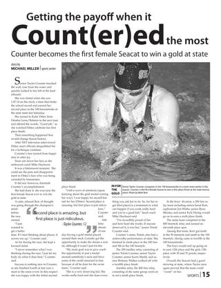 Getting the payoff when it

Count(er)ed
Counter becomes the first female Seacat to win a gold at state
                                                                                                                                             the most
story by
MICHAEL MILLER | sports writer


   S     enior Taylor Counter touched
the wall, rose from the water and
quickly looked to her left at the lead-
erboard.
    She was elated when she saw
1:07.14 on the clock, a time that broke
the school record and earned her
second place in the 100 breaststroke at
the state meet last Saturday.
    She turned to Katie Ditter from
Omaha Gross/Ralston in the next lane
and offered the words, “Good job,” as
she watched Ditter celebrate her first
place finish.
    Then something happened that
would change Seacat history.
    After NET television interviewed
Ditter, meet officials disqualified her
for a technique violation.
    Counter’s face turned from happi-
ness to utter joy.
    Tears ran down her face as she
embraced coach Mike Hayhurst.
    It was a bittersweet moment. She
could see the pain and disappoint-
ment in Ditter’s face who was being
consoled by teammates.
    It did not, however, diminish
Counter’s accomplishment.                  place finish.                              IN FOR Senior Taylor Counter competes in the 100 breaststroke in a swim meet earlier in the
    She had done it: she was now the           “I felt a wave of emotions (upon       THE    season. Counter is the first female Seacat to earn a first place finish at the state tourna-
first female Seacat ever to win the        learning about the gold medal coming       GOLD ment. Photo by Mark Rein
gold at state.                             her way). I was happy for myself but
    A calm, relaxed flow of thought        sad for her (Ditter). Second place is      thing you ask her to do. So, for her to                In the boys’ division, a 200 free re-




            “
was going through the champion’s           amazing, but first place is just ridicu-   get [first place] is a testament to what           lay team including senior Jarod Kerr,
mind                                                                        lous,”    can happen if you work really hard                 sophomore Jon Wiebe, junior Ryan
before
the race
started.
    “I just
                     Second place is amazing, but
                       first place is just ridiculous.
                                            -Taylor Counter, 12
                                                               “            Counter
                                                                            said.
                                                                               Ath-
                                                                            letes
                                                                                      and you’re a good kid,” head coach
                                                                                      Mike Hayhurst said.
                                                                                          “I’m incredibly proud of her
                                                                                      and how hard she works. If anyone
                                                                                                                                         Meister, and senior Kyle Hertig would
                                                                                                                                         go on to earn a sixth place finish.
                                                                                                                                             The same team competed in the
                                                                                                                                         400 freestyle relay and earned an
wanted to                                                                   dream     deserved it, it was her,” junior Triniti           eleventh place spot.
get a better                                                                of one    Counter said.                                          Among that team, Kerr got tenth
time. If I start thinking about places, it day having a gold medal placed                 Counter’s sister, Triniti, also had a          in the 50 freestyle and ninth in the 100
screws me up,” Counter said.               around their neck; Counter got the         noteworthy performance at state. She               freestyle. Hertig came in twelfth in the
    As for during the race, she kept a     opportunity to make the dream a real-      finished in ninth place in the 200 free            100 breaststroke.
focused mind.                              ity, although it wasn’t just for her.      and 9th in the 100 fresstyle.                          The boys would end up going on
    “I never remember what I was               “My main goal was to give coach            The 200 medley relay consisting of             to earn 12th place and the girls 13th
thinking during the race, I just let my    the opportunity to put a medal             junior Triniti Counter, senior Taylor              place with 30 and 37 points, respec-
body do what it does best,” Counter        around somebody’s neck and have            Counter, senior Karin Shedd, and se-               tively.
said.                                      some of the credit returned to him         nior Brittany Walker walked off with                   Overall, the Seacats had a good
    Success is nothing new to Counter,     because of all he does for the swim        a twelfth place finish.                            showing at state, where Taylor once
as she finished fourth at last year’s      team,” Counter said.                           Another relay, the 400 free relay,             again proved that the team could

                                                                                                                                                                                 15
meet in the same event. In this respect        “She is a very deserving kid. She      consisting of the same group went on               “count” on her.
she was happy with the initial second      works really hard and she does every-      to net a tenth place finish.                                                SPORTS |
 