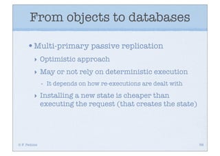 From objects to databases

     •Multi-primary passive replication
         ‣ Optimistic approach
         ‣ May or not rely on deterministic execution
              -   It depends on how re-executions are dealt with

         ‣ Installing a new state is cheaper than
           executing the request (that creates the state)




© F. Pedone                                                        58
 