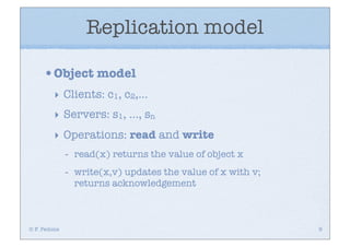 Replication model

     •Object model
         ‣ Clients: c1, c2,...
         ‣ Servers: s1, ..., sn
         ‣ Operations: read and write
              -   read(x) returns the value of object x
              -   write(x,v) updates the value of x with v;
                  returns acknowledgement



© F. Pedone                                                   9
 