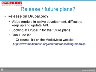 Release / future plans? Release on Drupal.org? Video module in active development, difficult to keep up and update API. Looking at Drupal 7 for the future plans Can I use it? Of course! It's on the MediaMosa website http://www.mediamosa.org/content/transcoding-modules 