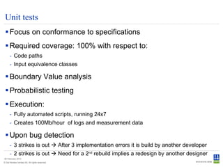 Unit tests Focus on conformance to specifications Required coverage: 100% with respect to: Code paths Input equivalence classes Boundary Value analysis Probabilistic testing Execution: Fully automated scripts, running 24x7 Creates 100Mb/hour  of logs and measurement data Upon bug detection 3 strikes is out    After 3 implementation errors it is build by another developer 2 strikes is out    Need for a 2 nd  rebuild implies a redesign by another designer 