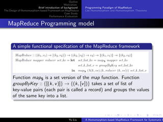Outline
Motivation
Brief introduction of background
The Design of Homomorphism-based Framework on MapReduce
Case Study
Performance Evaluation
Programming Paradigm of MapReduce
List Homomorphism and Homomorphism Theorems
MapReduce Programming model
A simple functional specifcation of the MapReduce framework
Function mapS is a set version of the map function. Function
groupByKey :: {[(k, v)]} → {(k, [v])} takes a set of list of
key-value pairs (each pair is called a record) and groups the values
of the same key into a list.
Yu Liu A Homomorphism-based MapReduce Framework for Systematic P
 