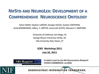 NIFSTD AND NEUROLEX: DEVELOPMENT OF A
COMPREHENSIVE NEUROSCIENCE ONTOLOGY
Fahim IMAM, Stephen LARSON, Georgio ASCOLI, Gordon SHEPHERD,
Anita BANDROWSKI, Jeffery S. GRETHE, Amarnath GUPTA, Maryann E. MARTONE
University of California, San Diego, CA
George Mason University, Fairfax, VA
Yale University, New Haven, CT
ICBO Workshop 2011
July 26, 2011
Funded in part by the NIH Neuroscience Blueprint
HHSN271200800035C via NIDA
NEUROSCIENCE INFORMATION FRAMEWORK
 