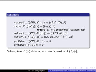 continued
mapper2 :: ((PID, ID), β) → ((PID, ID), β)
mapper2 ((pid, j), b) = ((c0, j), b)
where c0 is a predeﬁned constant pid
reducer2 :: ((PID, ID), [β]) → ((PID, ID), β)
reducer2 ((c0, k), jbs) = ((c0, k), hom f (⊕) jbs)
getValue :: ((PID, ID), β) → β
getValue ((c0, k), c) = c
Where, hom f (⊕) denotes a sequential version of ([f , ⊕]).
Yu Liu1
, Zhenjiang Hu2
A Homomorphism-based Framework for Systematic Parallel Progr
 