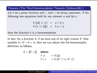 Theorem (The Third Homomorphism Theorem (Gibbons,96) )
Let h be a given function and and be binary operators. If the
following two equations hold for any element a and list y
h ([a] ++ y) = a h y
h (y ++ [a]) = h y a
then the function h is a homomorphism.
In fact, for a function h, if we have one of its right inverse h◦ that
satisﬁes h ◦ h◦ ◦ h = h, then we can obtain the list-homomorphic
deﬁnition as follows.
h = ([f , ]) where
f a = h [a]
l r = h (h◦ l ++ h◦ r)
Yu Liu1
, Zhenjiang Hu2
A Homomorphism-based Framework for Systematic Parallel Progr
 