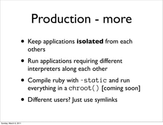 Production - more
                    • Keep applications isolated from each
                        others
                    • Run applications requiring different
                        interpreters along each other
                    • Compile ruby with -static and run
                        everything in a chroot() [coming soon]
                    • Different users? Just use symlinks
Sunday, March 6, 2011
 