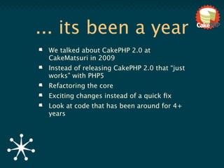 ... its been a year
 We talked about CakePHP 2.0 at
 CakeMatsuri in 2009
 Instead of releasing CakePHP 2.0 that “just
 works” with PHP5
 Refactoring the core
 Exciting changes instead of a quick ﬁx
 Look at code that has been around for 4+
 years
 