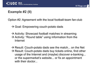 Example #2 (II)

Option #2: Agreement with the local football-team fan-club

     Goal: Empowering couch-potato dads

     Activity: Showcast football matches in streaming
     Activity: “R
     A ti it “Round t bl ” using i f
                   d table” i information f
                                          ti from th
                                                   the
     Internet

     Result: Couch-potato dads see the match... on the Net
     Result: Couch potato dads buy tickets online find other
             Couch-potato                  online,
     usage of the Intenret and (maybe) discover e-banking...
     or the supermarket’s website or fix an appointment
            supermarket s website...
     with their doctor...
 